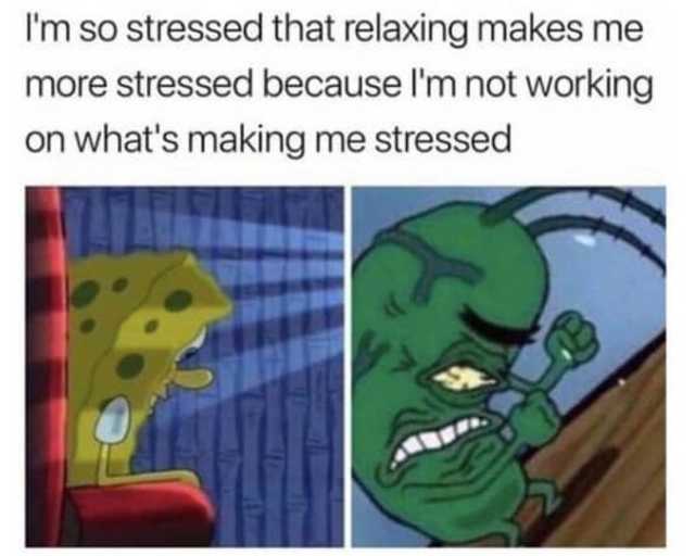 I am so stressed that relaxing makes me more stressed because I am not working on what's making me stressed